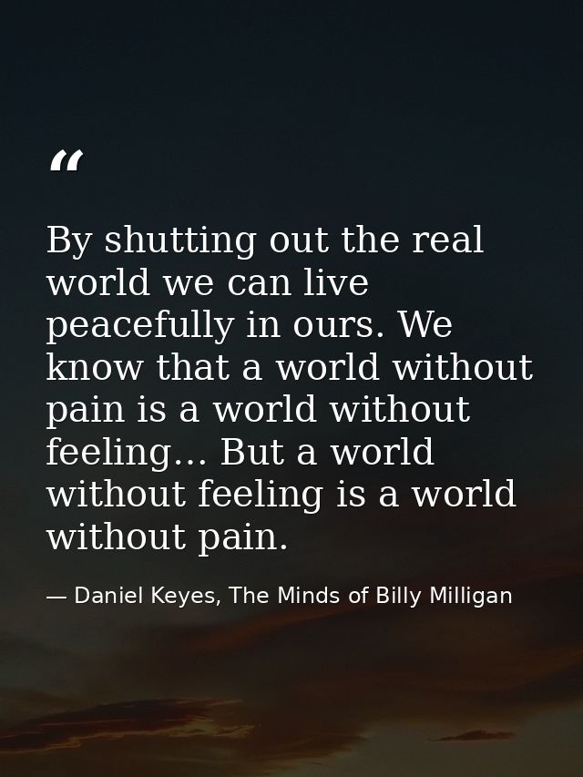 By shutting out the real world we can live peacefully in ours. We know that a world without pain is a world without feel — Daniel Keyes, The Minds of Billy Milligan