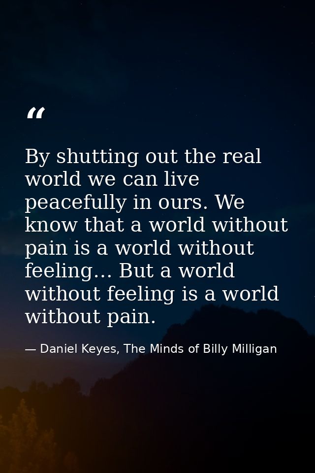 By shutting out the real world we can live peacefully in ours. We know that a world without pain is a world without feel — Daniel Keyes, The Minds of Billy Milligan