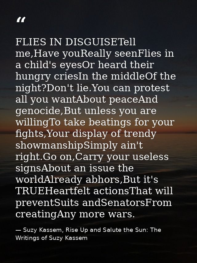 FLIES IN DISGUISETell me,Have youReally seenFlies in a child's eyesOr heard their hungry criesIn the middleOf the night? — Suzy Kassem, Rise Up and Salute the Sun: The Writings of Suzy Kassem