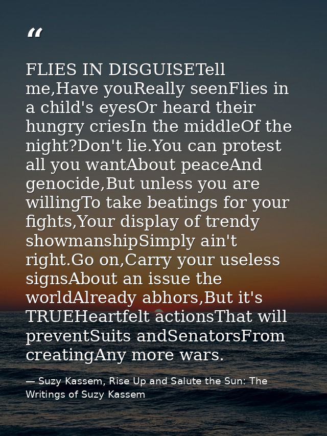 FLIES IN DISGUISETell me,Have youReally seenFlies in a child's eyesOr heard their hungry criesIn the middleOf the night? — Suzy Kassem, Rise Up and Salute the Sun: The Writings of Suzy Kassem