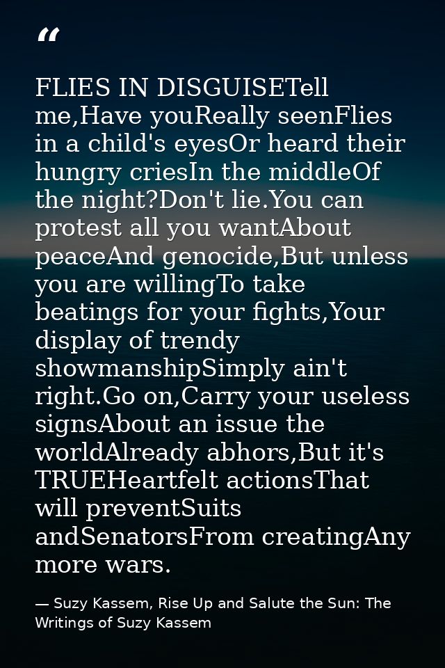 FLIES IN DISGUISETell me,Have youReally seenFlies in a child's eyesOr heard their hungry criesIn the middleOf the night? — Suzy Kassem, Rise Up and Salute the Sun: The Writings of Suzy Kassem