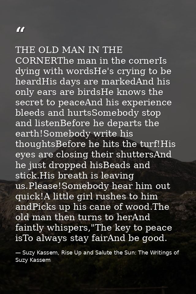 THE OLD MAN IN THE CORNERThe man in the cornerIs dying with wordsHe's crying to be heardHis days are markedAnd his only  — Suzy Kassem, Rise Up and Salute the Sun: The Writings of Suzy Kassem