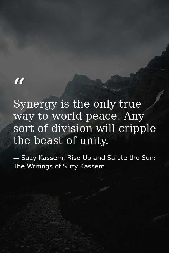 Synergy is the only true way to world peace. Any sort of division will cripple the beast of unity. — Suzy Kassem, Rise Up and Salute the Sun: The Writings of Suzy Kassem