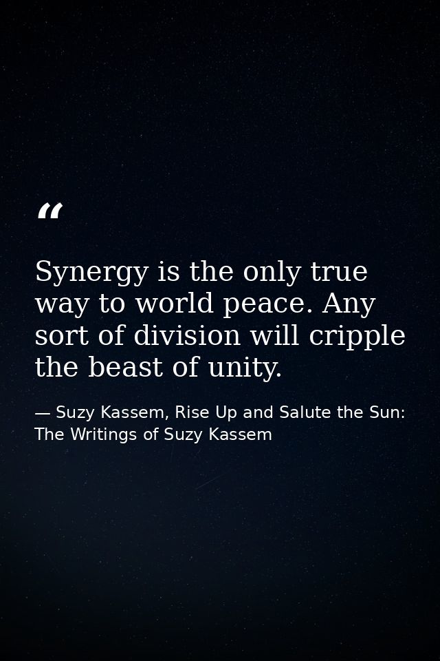 Synergy is the only true way to world peace. Any sort of division will cripple the beast of unity. — Suzy Kassem, Rise Up and Salute the Sun: The Writings of Suzy Kassem