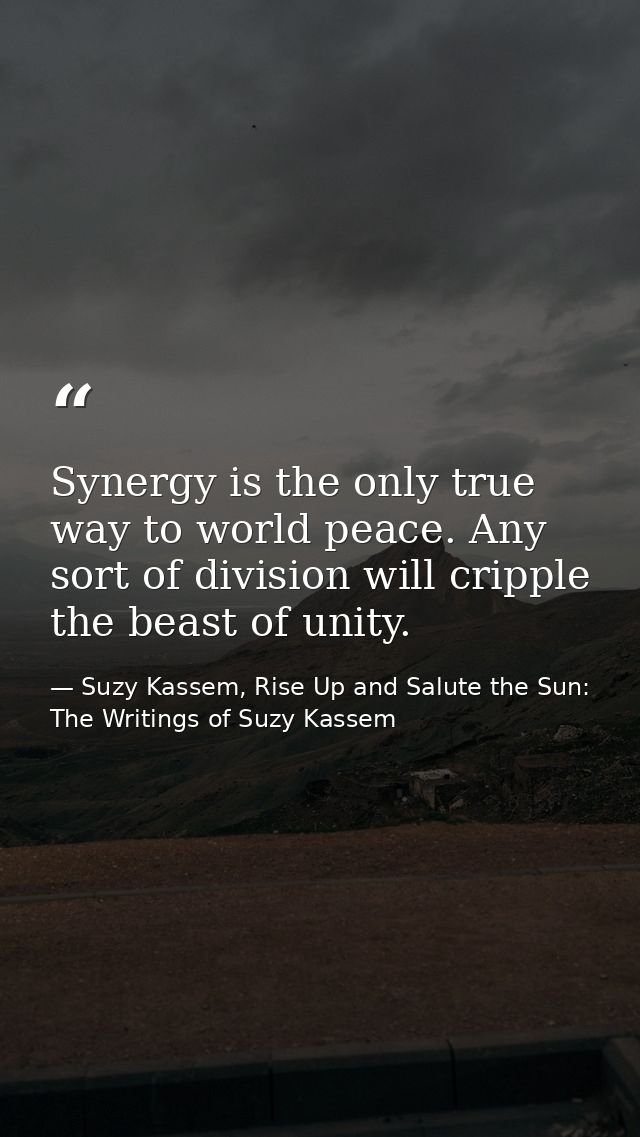 Synergy is the only true way to world peace. Any sort of division will cripple the beast of unity. — Suzy Kassem, Rise Up and Salute the Sun: The Writings of Suzy Kassem