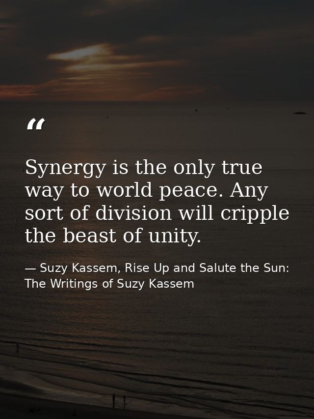 Synergy is the only true way to world peace. Any sort of division will cripple the beast of unity. — Suzy Kassem, Rise Up and Salute the Sun: The Writings of Suzy Kassem