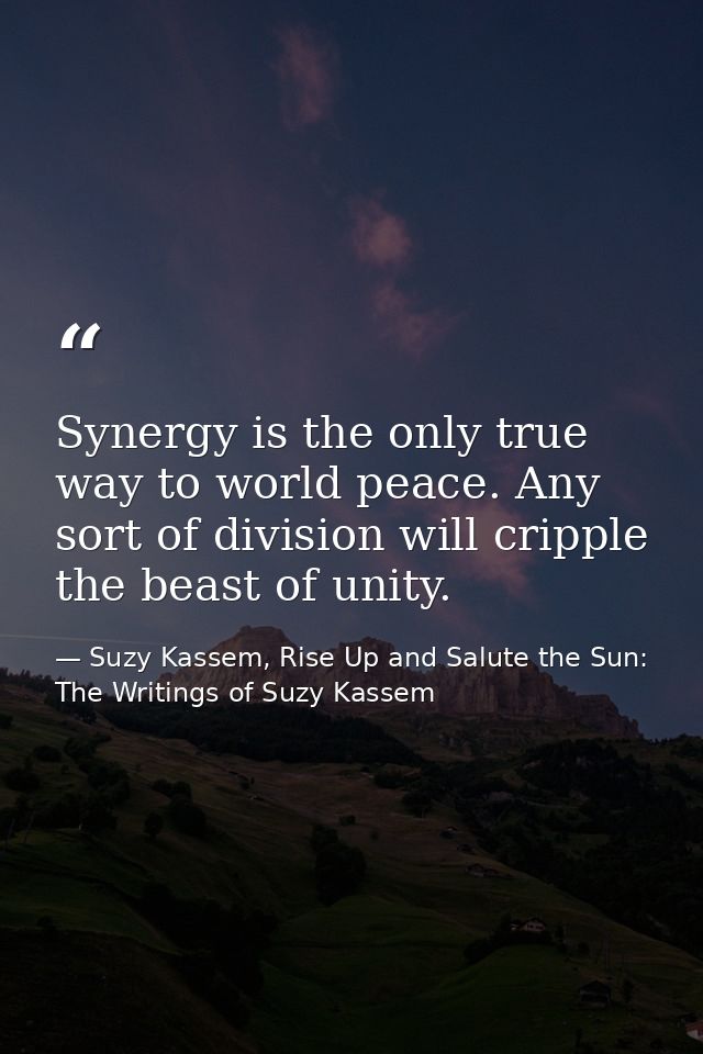 Synergy is the only true way to world peace. Any sort of division will cripple the beast of unity. — Suzy Kassem, Rise Up and Salute the Sun: The Writings of Suzy Kassem