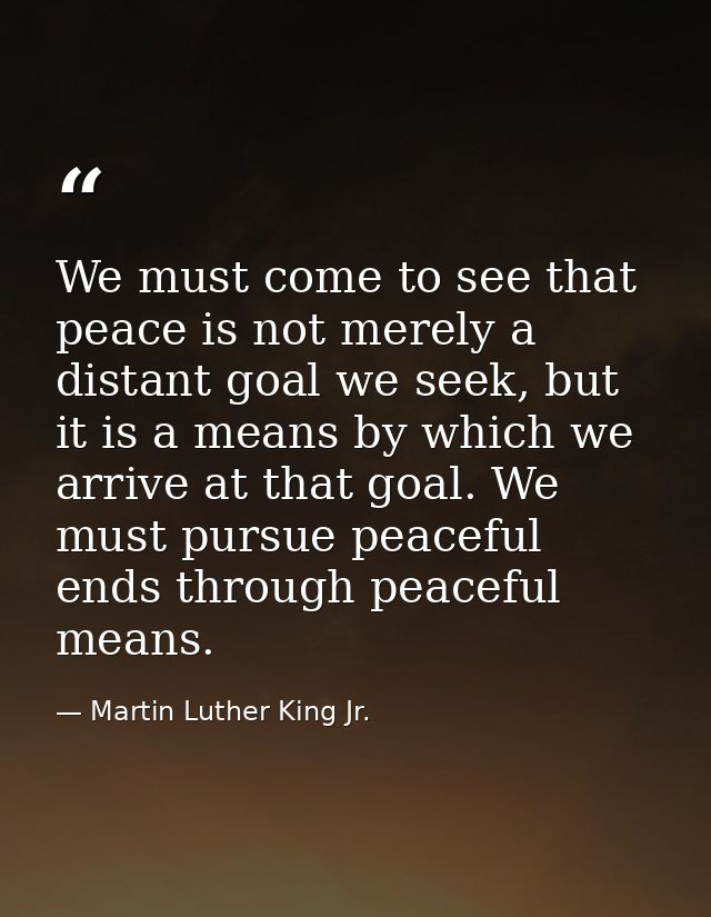 We must come to see that peace is not merely a distant goal we seek, but it is a means by which we arrive at that goal.  — Martin Luther King Jr.