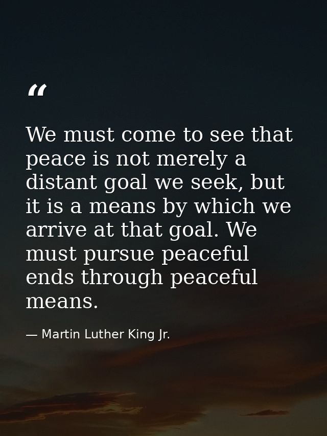We must come to see that peace is not merely a distant goal we seek, but it is a means by which we arrive at that goal.  — Martin Luther King Jr.