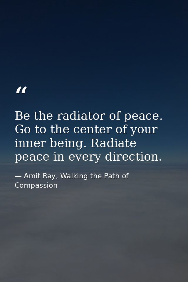 Be the radiator of peace. Go to the center of your inner being. Radiate peace in every direction. — Amit Ray, Walking the Path of Compassion