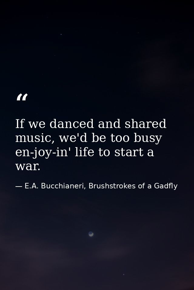 If we danced and shared music, we'd be too busy en-joy-in' life to start a war. — E.A. Bucchianeri, Brushstrokes of a Gadfly