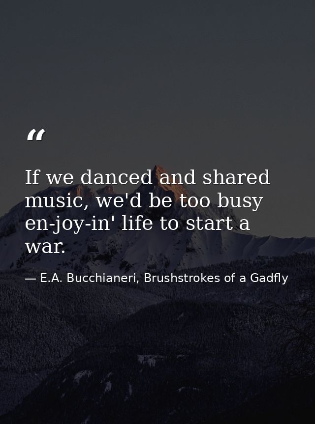 If we danced and shared music, we'd be too busy en-joy-in' life to start a war. — E.A. Bucchianeri, Brushstrokes of a Gadfly