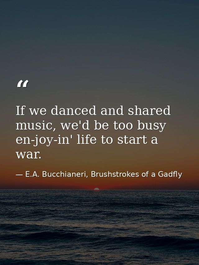 If we danced and shared music, we'd be too busy en-joy-in' life to start a war. — E.A. Bucchianeri, Brushstrokes of a Gadfly
