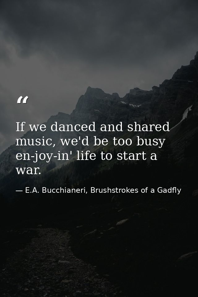 If we danced and shared music, we'd be too busy en-joy-in' life to start a war. — E.A. Bucchianeri, Brushstrokes of a Gadfly