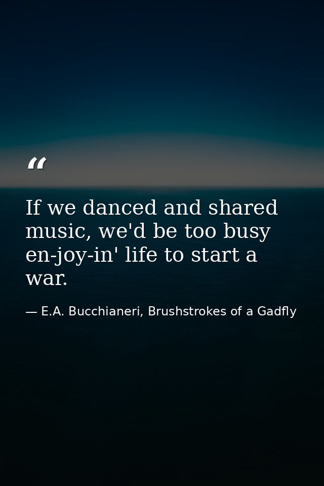If we danced and shared music, we'd be too busy en-joy-in' life to start a war. — E.A. Bucchianeri, Brushstrokes of a Gadfly
