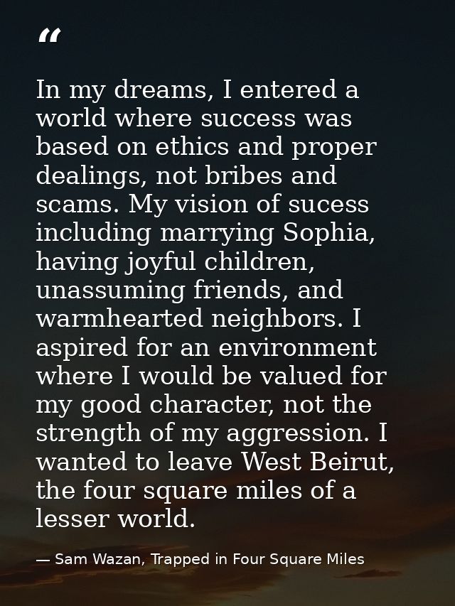 In my dreams, I entered a world where success was based on ethics and proper dealings, not bribes and scams. My vision o — Sam Wazan, Trapped in Four Square Miles