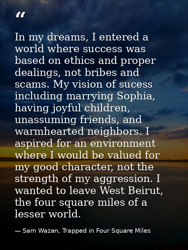 In my dreams, I entered a world where success was based on ethics and proper dealings, not bribes and scams. My vision o — Sam Wazan, Trapped in Four Square Miles