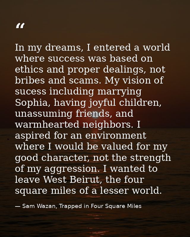 In my dreams, I entered a world where success was based on ethics and proper dealings, not bribes and scams. My vision o — Sam Wazan, Trapped in Four Square Miles