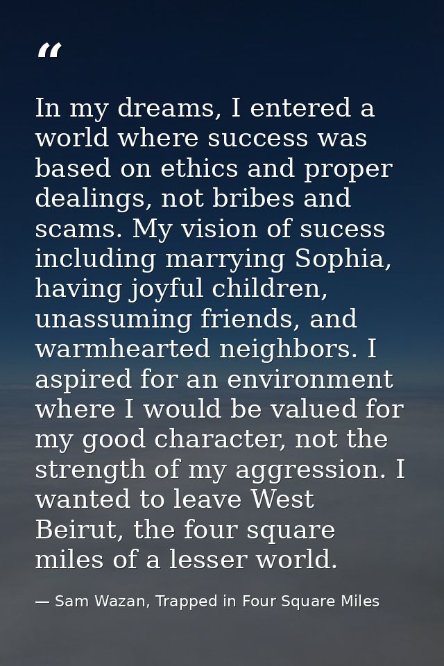 In my dreams, I entered a world where success was based on ethics and proper dealings, not bribes and scams. My vision o — Sam Wazan, Trapped in Four Square Miles