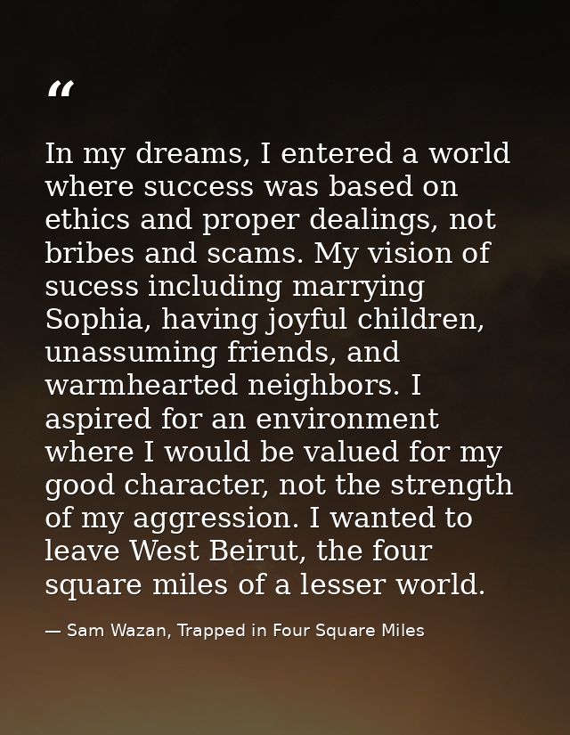 In my dreams, I entered a world where success was based on ethics and proper dealings, not bribes and scams. My vision o — Sam Wazan, Trapped in Four Square Miles