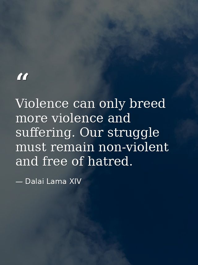 Violence can only breed more violence and suffering. Our struggle must remain non-violent and free of hatred. — Dalai Lama XIV