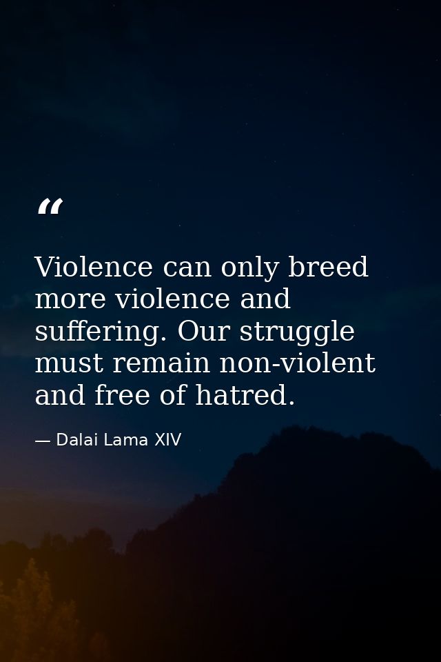 Violence can only breed more violence and suffering. Our struggle must remain non-violent and free of hatred. — Dalai Lama XIV