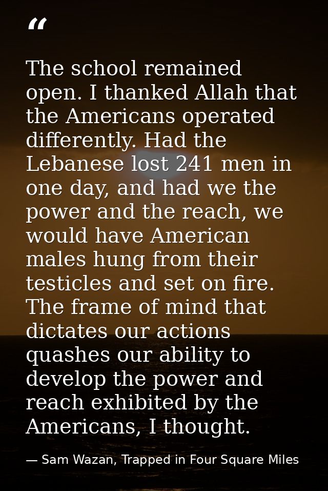 The school remained open. I thanked Allah that the Americans operated differently. Had the Lebanese lost 241 men in one  — Sam Wazan, Trapped in Four Square Miles