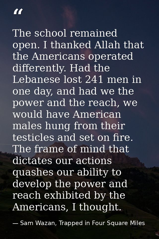The school remained open. I thanked Allah that the Americans operated differently. Had the Lebanese lost 241 men in one  — Sam Wazan, Trapped in Four Square Miles