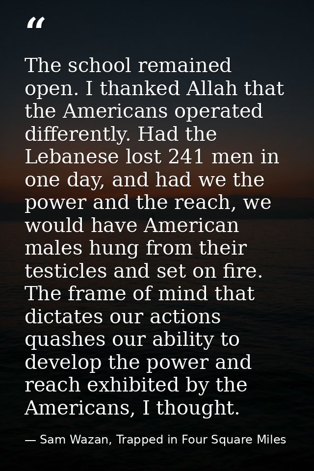 The school remained open. I thanked Allah that the Americans operated differently. Had the Lebanese lost 241 men in one  — Sam Wazan, Trapped in Four Square Miles