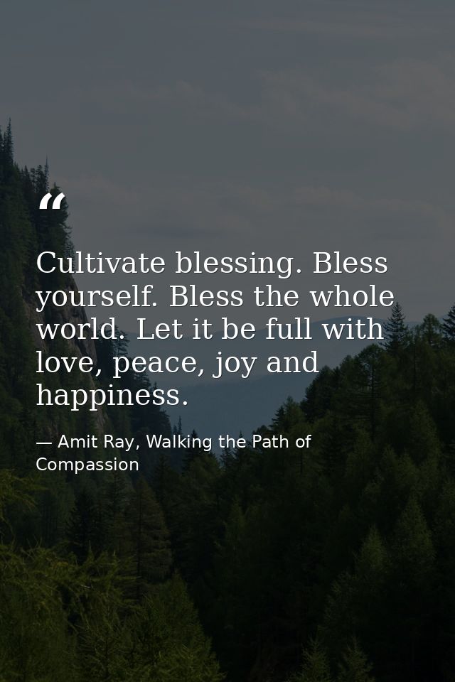 Cultivate blessing. Bless yourself. Bless the whole world. Let it be full with love, peace, joy and happiness. — Amit Ray, Walking the Path of Compassion