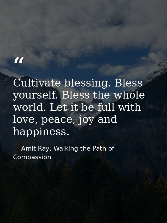 Cultivate blessing. Bless yourself. Bless the whole world. Let it be full with love, peace, joy and happiness. — Amit Ray, Walking the Path of Compassion