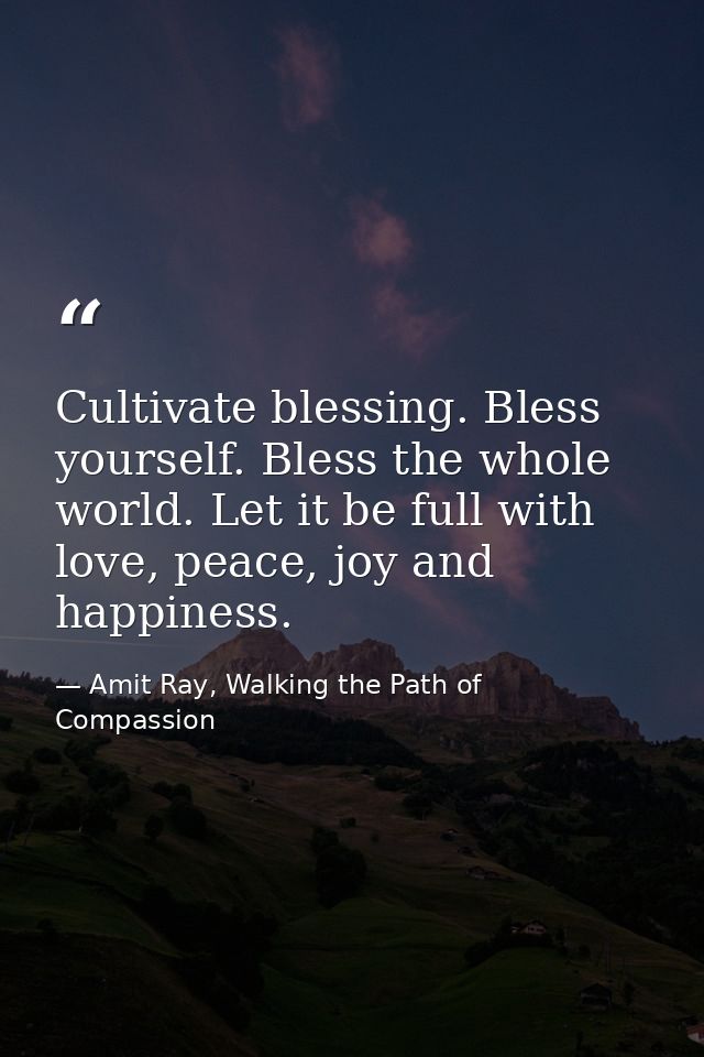 Cultivate blessing. Bless yourself. Bless the whole world. Let it be full with love, peace, joy and happiness. — Amit Ray, Walking the Path of Compassion