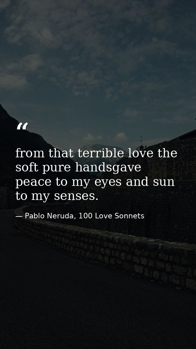 from that terrible love the soft pure handsgave peace to my eyes and sun to my senses. — Pablo Neruda, 100 Love Sonnets