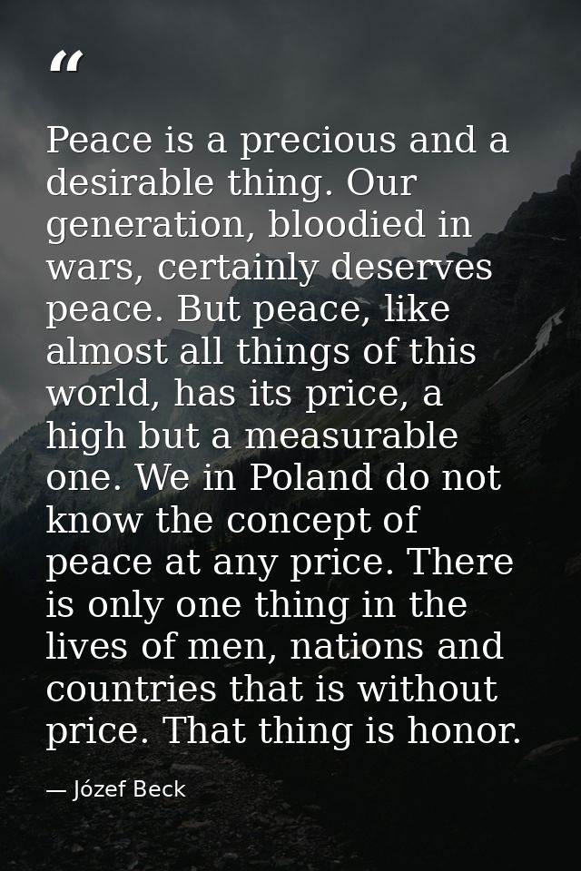 Peace is a precious and a desirable thing. Our generation, bloodied in wars, certainly deserves peace. But peace, like a — Józef Beck