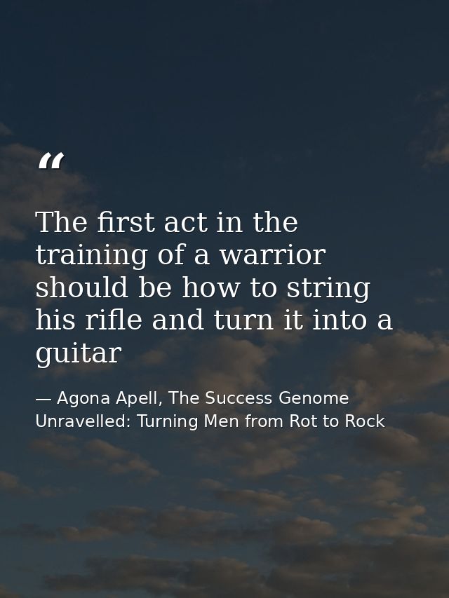 The first act in the training of a warrior should be how to string his rifle and turn it into a guitar — Agona Apell, The Success Genome Unravelled: Turning Men from Rot to Rock