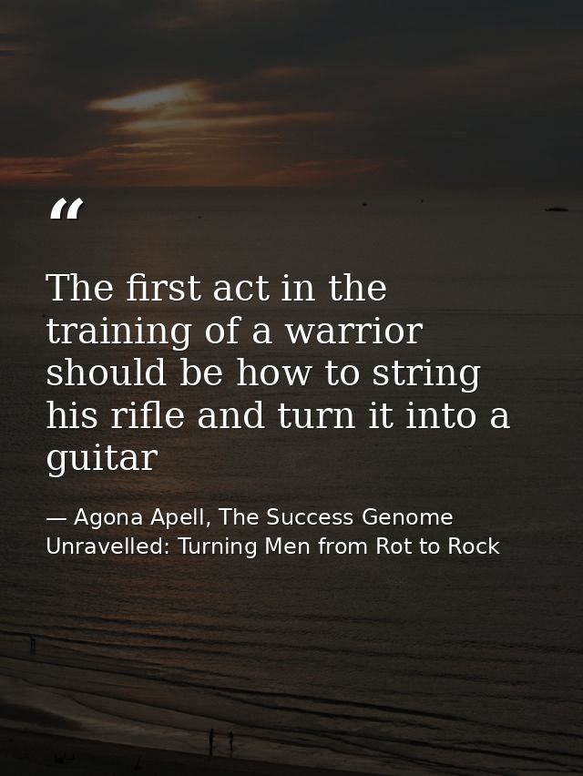 The first act in the training of a warrior should be how to string his rifle and turn it into a guitar — Agona Apell, The Success Genome Unravelled: Turning Men from Rot to Rock