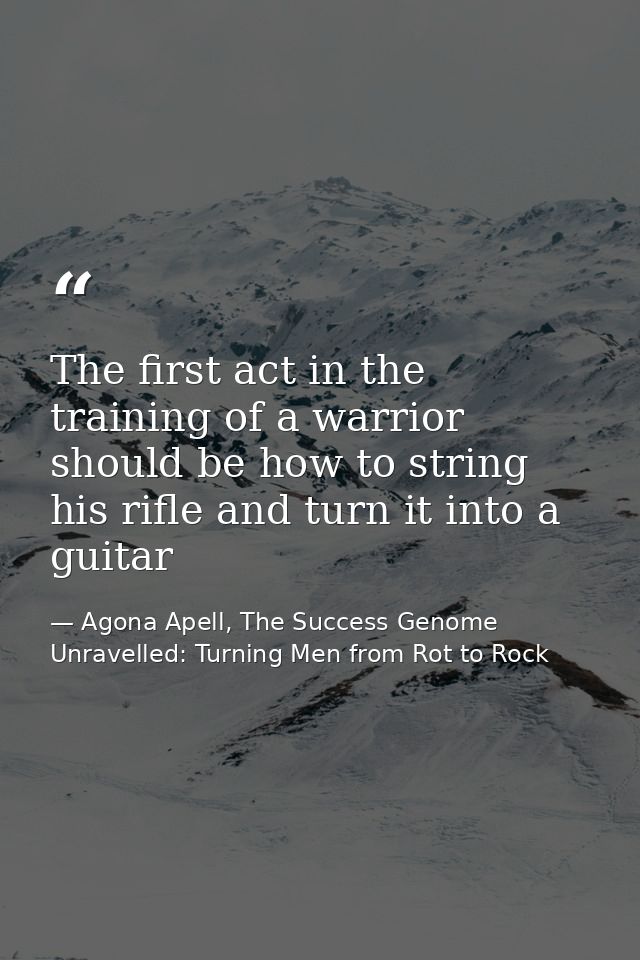 The first act in the training of a warrior should be how to string his rifle and turn it into a guitar — Agona Apell, The Success Genome Unravelled: Turning Men from Rot to Rock