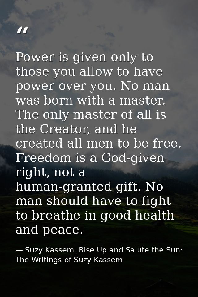 Power is given only to those you allow to have power over you. No man was born with a master. The only master of all is  — Suzy Kassem, Rise Up and Salute the Sun: The Writings of Suzy Kassem