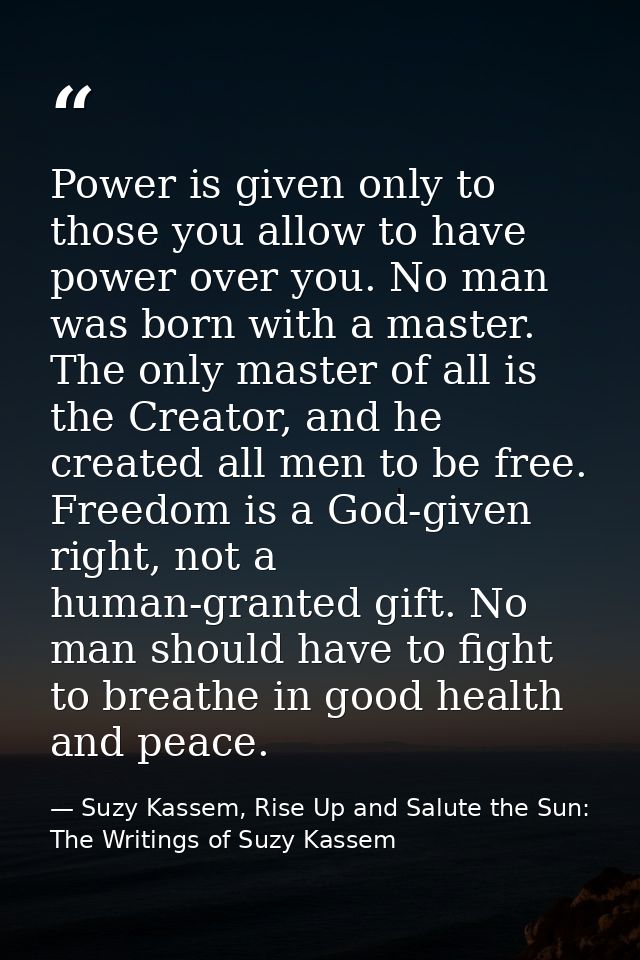 Power is given only to those you allow to have power over you. No man was born with a master. The only master of all is  — Suzy Kassem, Rise Up and Salute the Sun: The Writings of Suzy Kassem