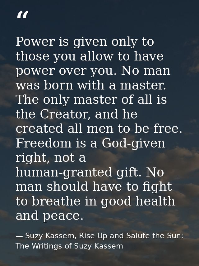 Power is given only to those you allow to have power over you. No man was born with a master. The only master of all is  — Suzy Kassem, Rise Up and Salute the Sun: The Writings of Suzy Kassem
