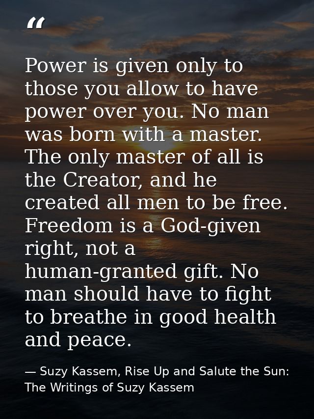 Power is given only to those you allow to have power over you. No man was born with a master. The only master of all is  — Suzy Kassem, Rise Up and Salute the Sun: The Writings of Suzy Kassem