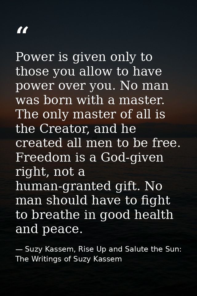 Power is given only to those you allow to have power over you. No man was born with a master. The only master of all is  — Suzy Kassem, Rise Up and Salute the Sun: The Writings of Suzy Kassem