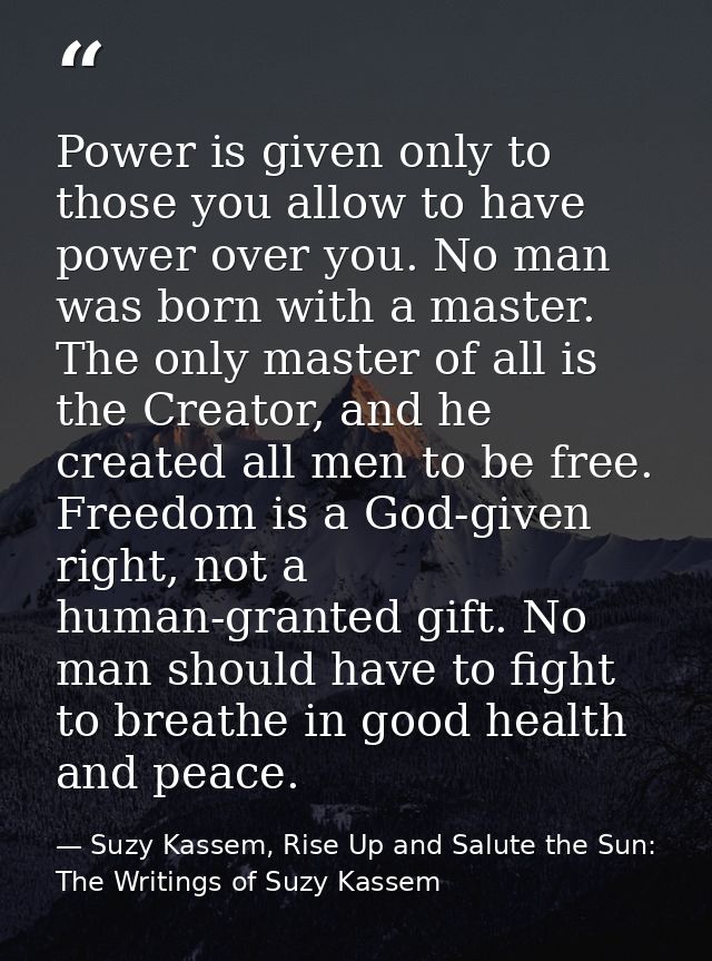 Power is given only to those you allow to have power over you. No man was born with a master. The only master of all is  — Suzy Kassem, Rise Up and Salute the Sun: The Writings of Suzy Kassem