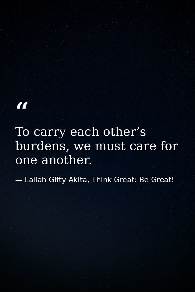 To carry each other’s burdens, we must care for one another. — Lailah Gifty Akita, Think Great: Be Great!