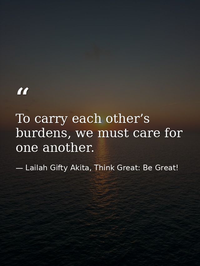 To carry each other’s burdens, we must care for one another. — Lailah Gifty Akita, Think Great: Be Great!