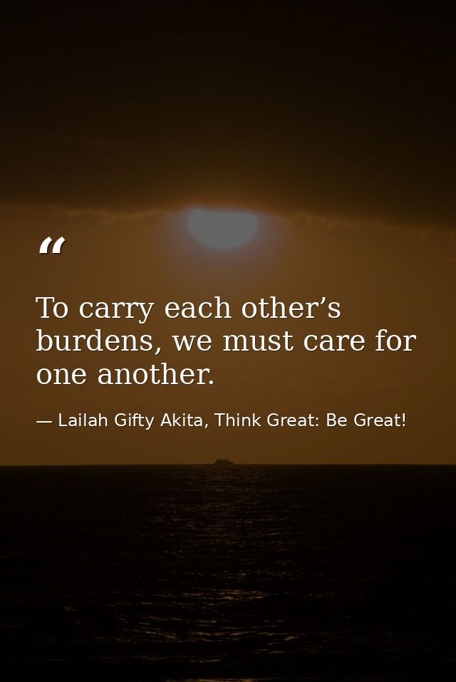 To carry each other’s burdens, we must care for one another. — Lailah Gifty Akita, Think Great: Be Great!
