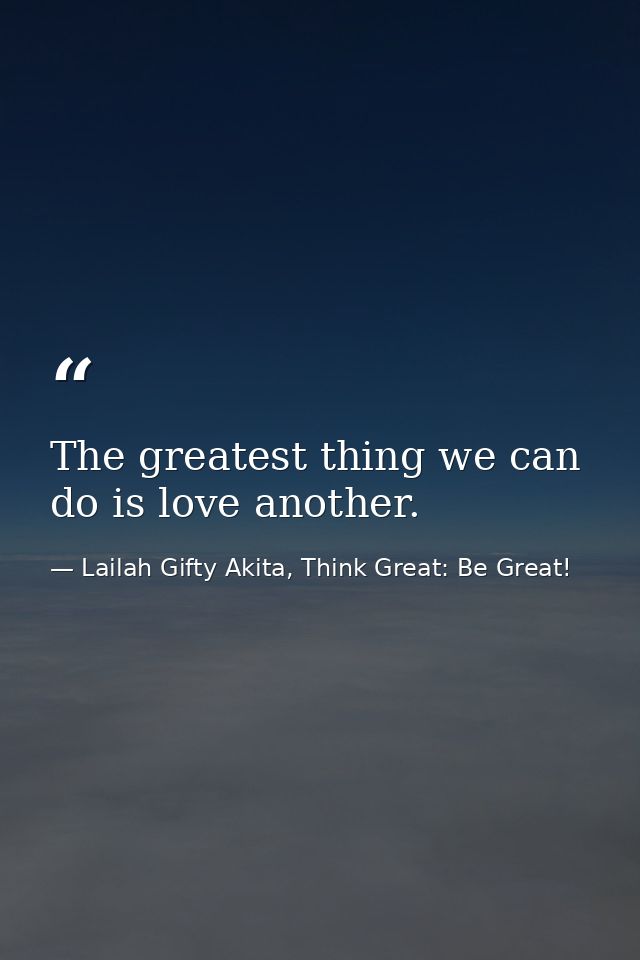 The greatest thing we can do is love another. — Lailah Gifty Akita, Think Great: Be Great!