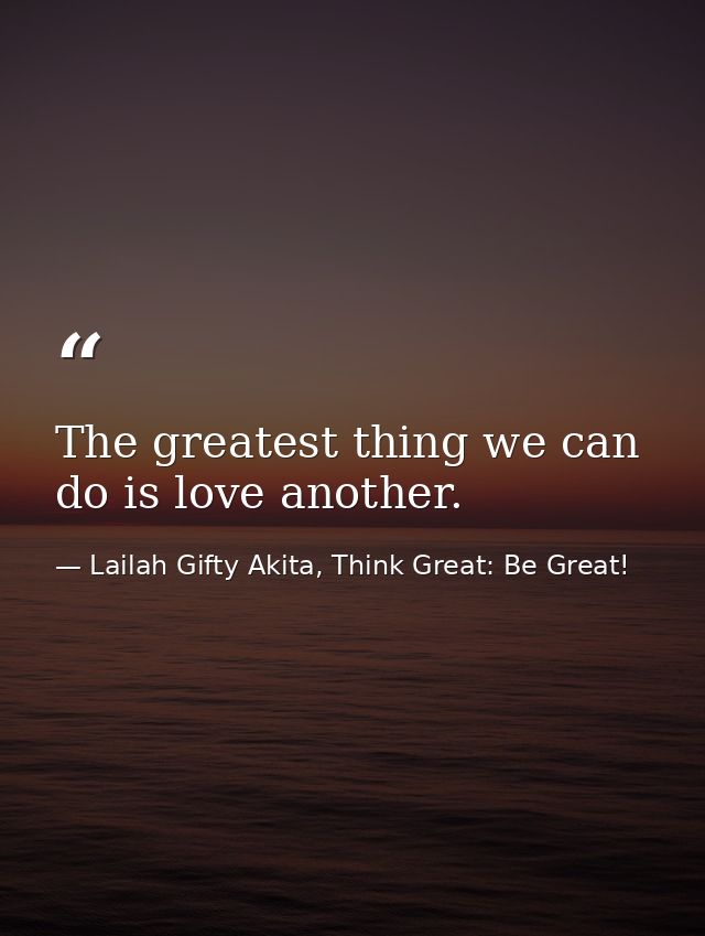 The greatest thing we can do is love another. — Lailah Gifty Akita, Think Great: Be Great!