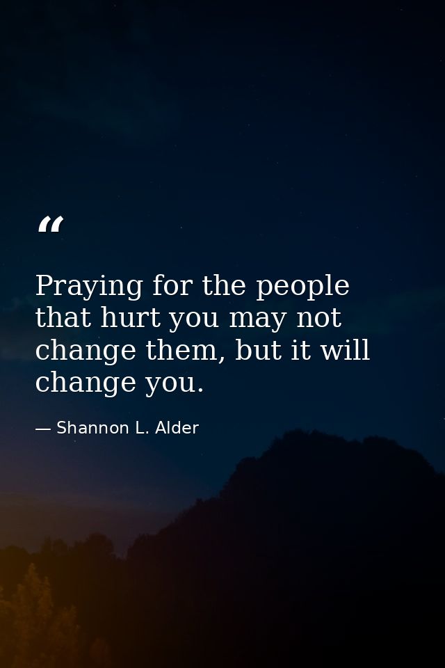 Praying for the people that hurt you may not change them, but it will change you. — Shannon L. Alder