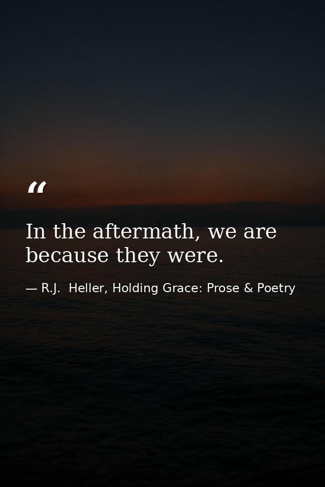 In the aftermath, we are because they were. — R.J.  Heller, Holding Grace: Prose & Poetry